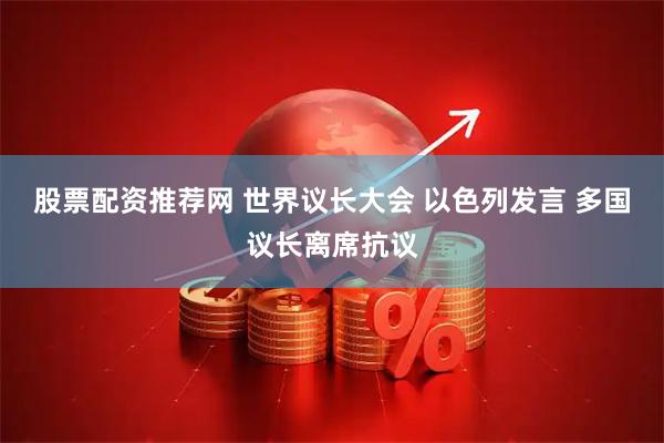 股票配资推荐网 世界议长大会 以色列发言 多国议长离席抗议