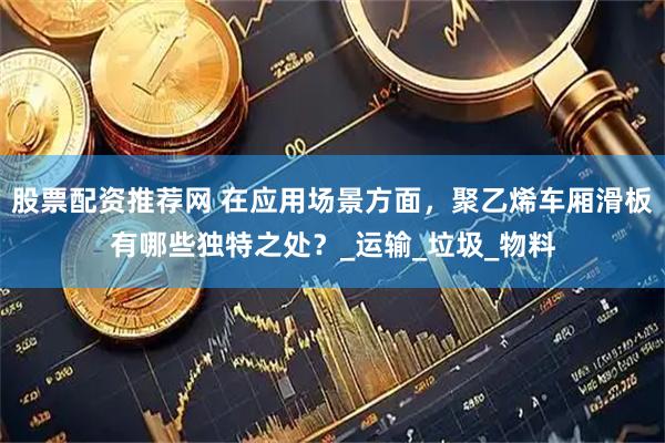 股票配资推荐网 在应用场景方面，聚乙烯车厢滑板有哪些独特之处？_运输_垃圾_物料