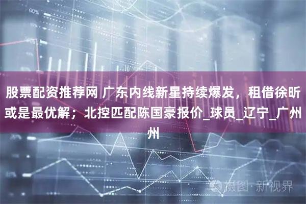 股票配资推荐网 广东内线新星持续爆发，租借徐昕或是最优解；北控匹配陈国豪报价_球员_辽宁_广州