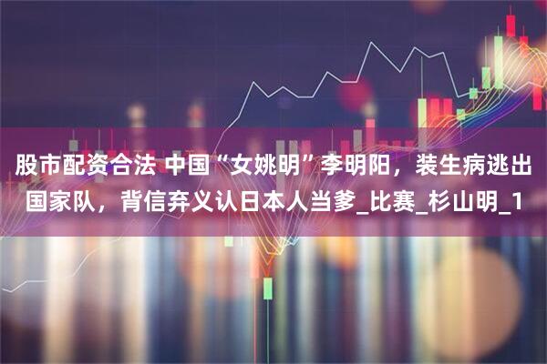 股市配资合法 中国“女姚明”李明阳，装生病逃出国家队，背信弃义认日本人当爹_比赛_杉山明_1