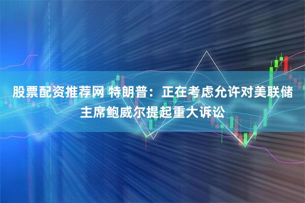 股票配资推荐网 特朗普：正在考虑允许对美联储主席鲍威尔提起重大诉讼