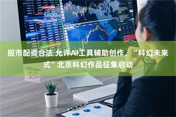 股市配资合法 允许AI工具辅助创作，“科幻未来式”北京科幻作品征集启动