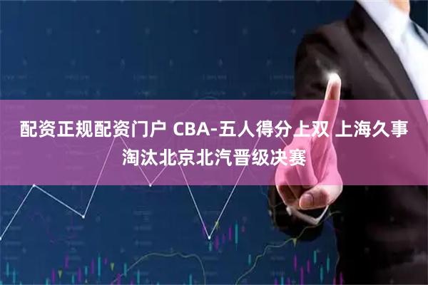 配资正规配资门户 CBA-五人得分上双 上海久事淘汰北京北汽晋级决赛